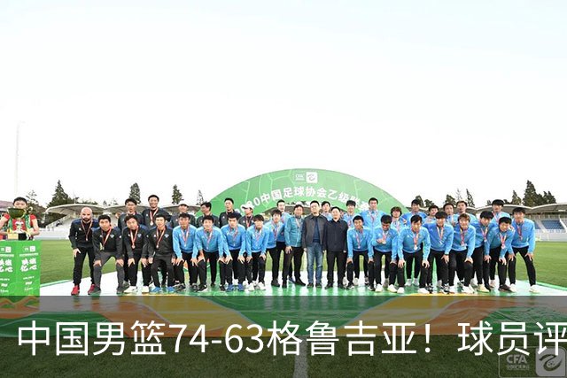 中国男篮74-63格鲁吉亚！球员评分：3人满分，2人良好，2人不合格